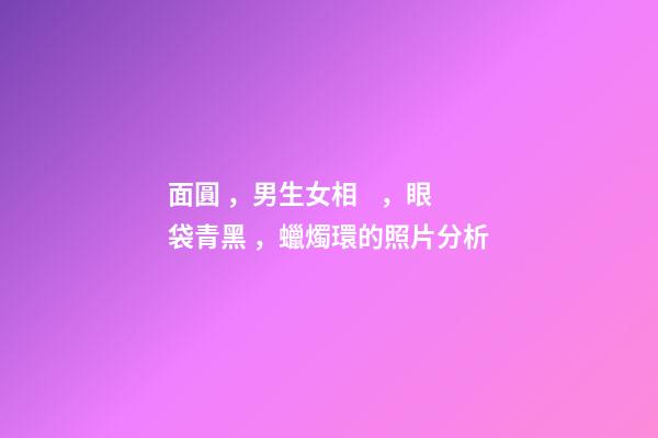面圓，男生女相，眼袋青黑，蠟燭環的照片分析